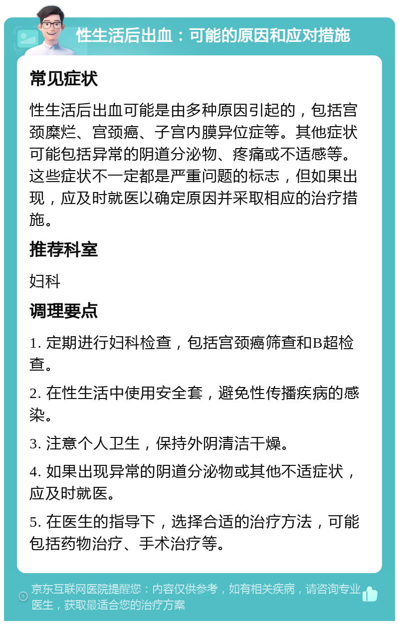 性生活后出血：可能的原因和应对措施 常见症状 性生活后出血可能是由多种原因引起的，包括宫颈糜烂、宫颈癌、子宫内膜异位症等。其他症状可能包括异常的阴道分泌物、疼痛或不适感等。这些症状不一定都是严重问题的标志，但如果出现，应及时就医以确定原因并采取相应的治疗措施。 推荐科室 妇科 调理要点 1. 定期进行妇科检查，包括宫颈癌筛查和B超检查。 2. 在性生活中使用安全套，避免性传播疾病的感染。 3. 注意个人卫生，保持外阴清洁干燥。 4. 如果出现异常的阴道分泌物或其他不适症状，应及时就医。 5. 在医生的指导下，选择合适的治疗方法，可能包括药物治疗、手术治疗等。