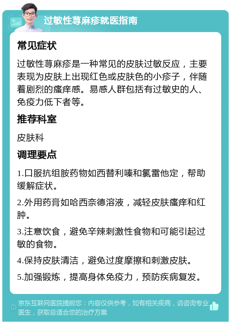 过敏性荨麻疹就医指南 常见症状 过敏性荨麻疹是一种常见的皮肤过敏反应，主要表现为皮肤上出现红色或皮肤色的小疹子，伴随着剧烈的瘙痒感。易感人群包括有过敏史的人、免疫力低下者等。 推荐科室 皮肤科 调理要点 1.口服抗组胺药物如西替利嗪和氯雷他定，帮助缓解症状。 2.外用药膏如哈西奈德溶液，减轻皮肤瘙痒和红肿。 3.注意饮食，避免辛辣刺激性食物和可能引起过敏的食物。 4.保持皮肤清洁，避免过度摩擦和刺激皮肤。 5.加强锻炼，提高身体免疫力，预防疾病复发。