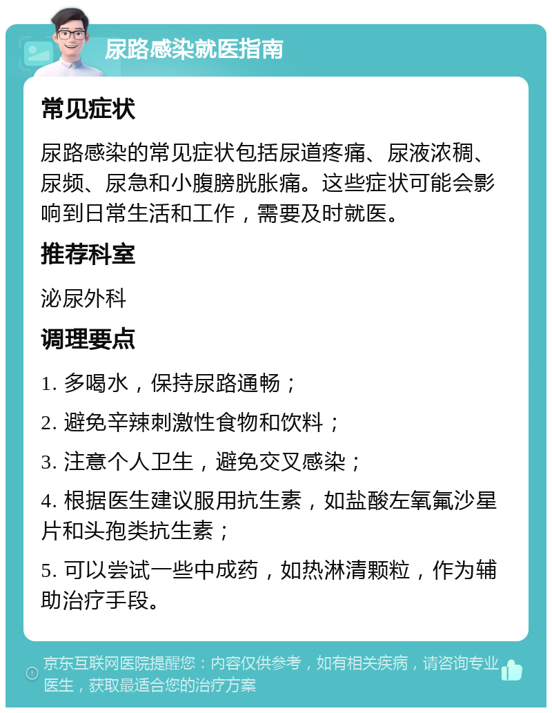 尿路感染就医指南 常见症状 尿路感染的常见症状包括尿道疼痛、尿液浓稠、尿频、尿急和小腹膀胱胀痛。这些症状可能会影响到日常生活和工作，需要及时就医。 推荐科室 泌尿外科 调理要点 1. 多喝水，保持尿路通畅； 2. 避免辛辣刺激性食物和饮料； 3. 注意个人卫生，避免交叉感染； 4. 根据医生建议服用抗生素，如盐酸左氧氟沙星片和头孢类抗生素； 5. 可以尝试一些中成药，如热淋清颗粒，作为辅助治疗手段。