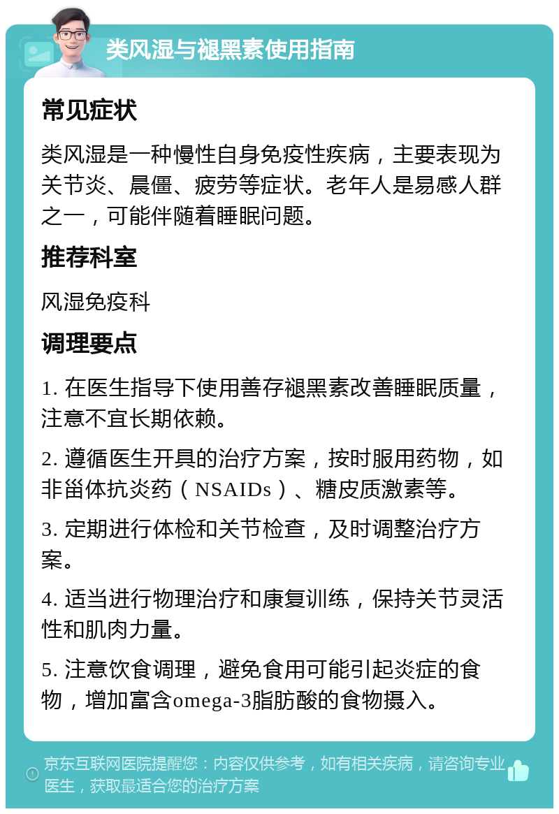 类风湿与褪黑素使用指南 常见症状 类风湿是一种慢性自身免疫性疾病，主要表现为关节炎、晨僵、疲劳等症状。老年人是易感人群之一，可能伴随着睡眠问题。 推荐科室 风湿免疫科 调理要点 1. 在医生指导下使用善存褪黑素改善睡眠质量，注意不宜长期依赖。 2. 遵循医生开具的治疗方案，按时服用药物，如非甾体抗炎药（NSAIDs）、糖皮质激素等。 3. 定期进行体检和关节检查，及时调整治疗方案。 4. 适当进行物理治疗和康复训练，保持关节灵活性和肌肉力量。 5. 注意饮食调理，避免食用可能引起炎症的食物，增加富含omega-3脂肪酸的食物摄入。