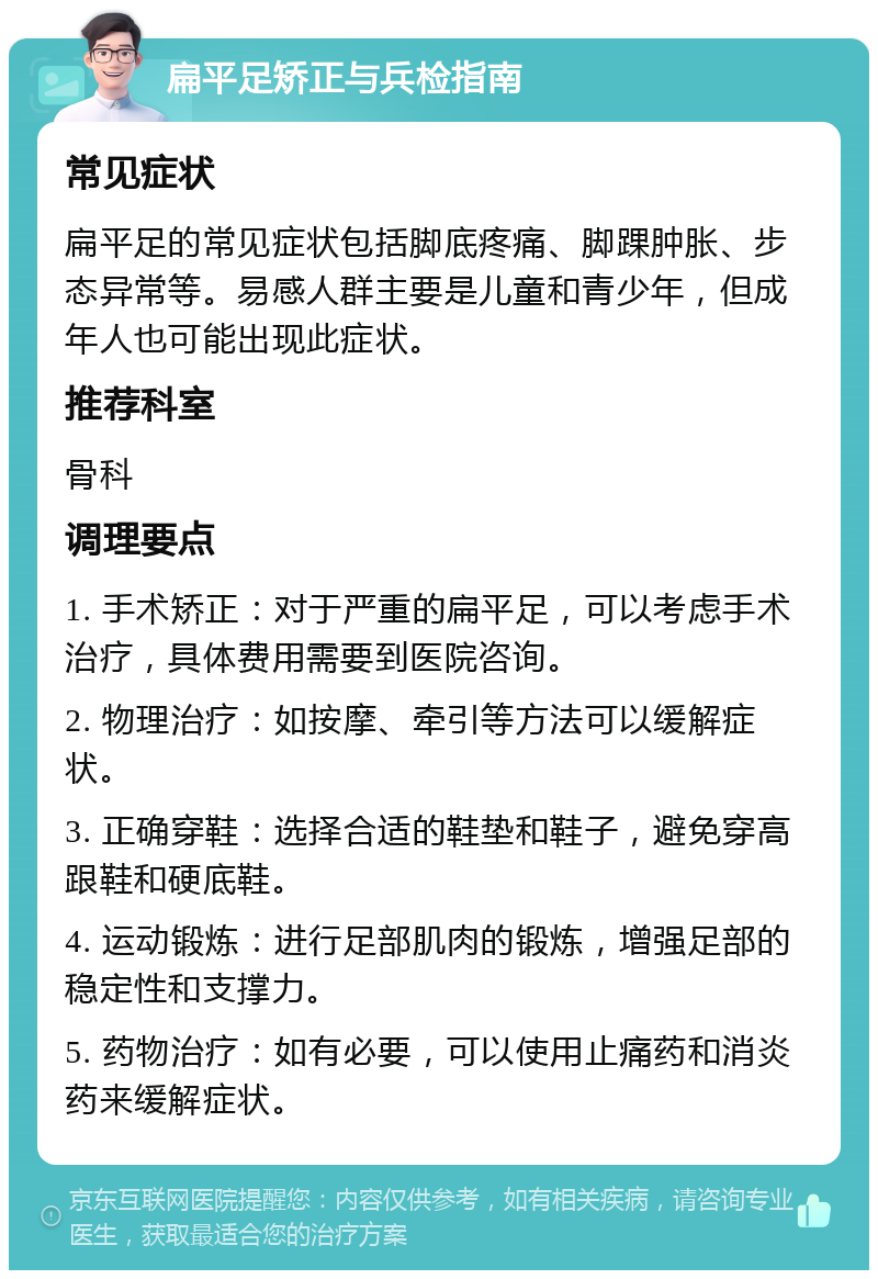 扁平足矫正与兵检指南 常见症状 扁平足的常见症状包括脚底疼痛、脚踝肿胀、步态异常等。易感人群主要是儿童和青少年，但成年人也可能出现此症状。 推荐科室 骨科 调理要点 1. 手术矫正：对于严重的扁平足，可以考虑手术治疗，具体费用需要到医院咨询。 2. 物理治疗：如按摩、牵引等方法可以缓解症状。 3. 正确穿鞋：选择合适的鞋垫和鞋子，避免穿高跟鞋和硬底鞋。 4. 运动锻炼：进行足部肌肉的锻炼，增强足部的稳定性和支撑力。 5. 药物治疗：如有必要，可以使用止痛药和消炎药来缓解症状。