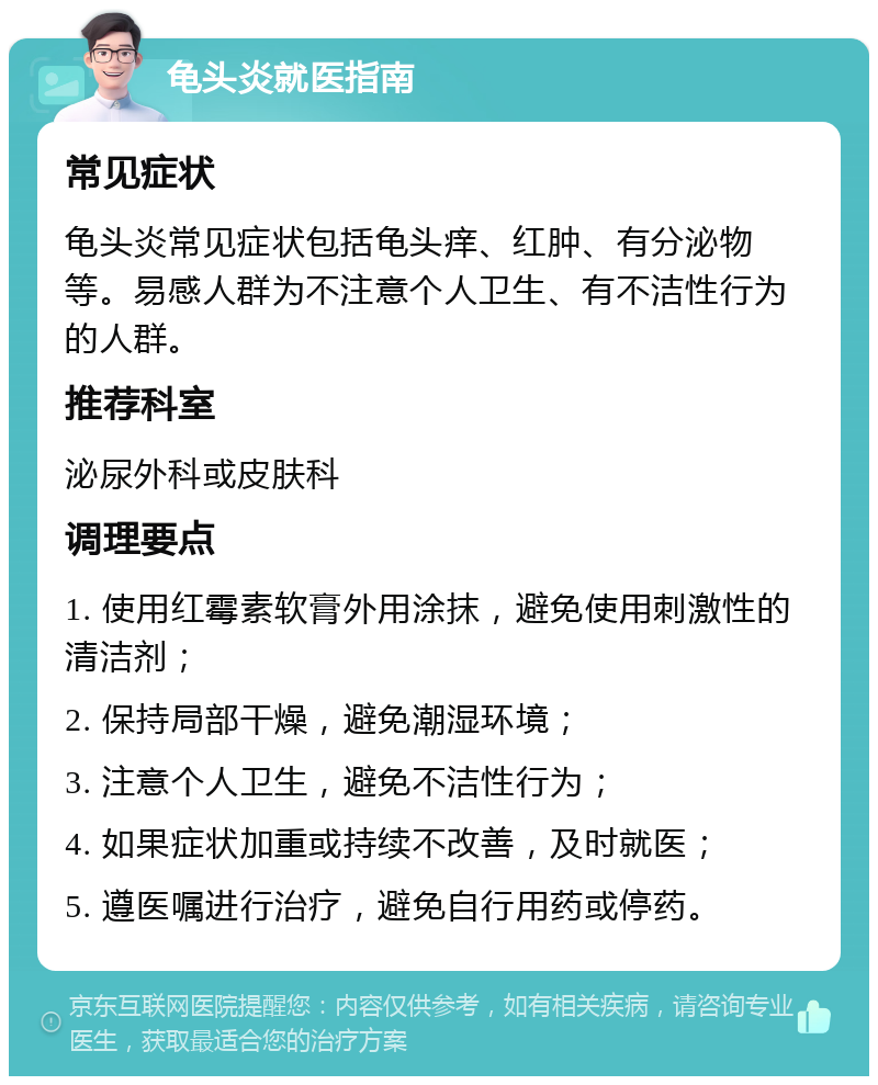 龟头炎就医指南 常见症状 龟头炎常见症状包括龟头痒、红肿、有分泌物等。易感人群为不注意个人卫生、有不洁性行为的人群。 推荐科室 泌尿外科或皮肤科 调理要点 1. 使用红霉素软膏外用涂抹，避免使用刺激性的清洁剂； 2. 保持局部干燥，避免潮湿环境； 3. 注意个人卫生，避免不洁性行为； 4. 如果症状加重或持续不改善，及时就医； 5. 遵医嘱进行治疗，避免自行用药或停药。