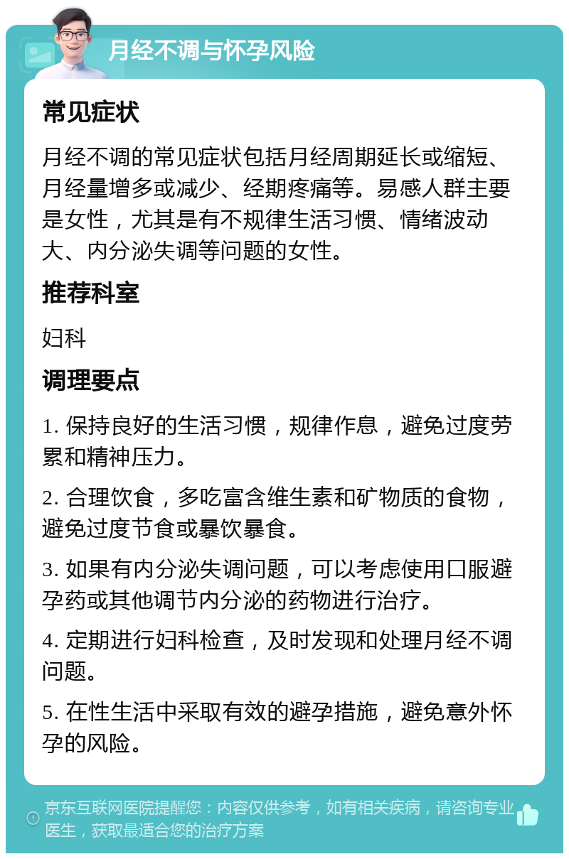 月经不调与怀孕风险 常见症状 月经不调的常见症状包括月经周期延长或缩短、月经量增多或减少、经期疼痛等。易感人群主要是女性，尤其是有不规律生活习惯、情绪波动大、内分泌失调等问题的女性。 推荐科室 妇科 调理要点 1. 保持良好的生活习惯，规律作息，避免过度劳累和精神压力。 2. 合理饮食，多吃富含维生素和矿物质的食物，避免过度节食或暴饮暴食。 3. 如果有内分泌失调问题，可以考虑使用口服避孕药或其他调节内分泌的药物进行治疗。 4. 定期进行妇科检查，及时发现和处理月经不调问题。 5. 在性生活中采取有效的避孕措施，避免意外怀孕的风险。