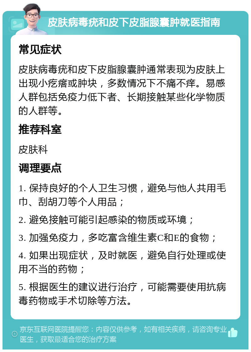 皮肤病毒疣和皮下皮脂腺囊肿就医指南 常见症状 皮肤病毒疣和皮下皮脂腺囊肿通常表现为皮肤上出现小疙瘩或肿块，多数情况下不痛不痒。易感人群包括免疫力低下者、长期接触某些化学物质的人群等。 推荐科室 皮肤科 调理要点 1. 保持良好的个人卫生习惯，避免与他人共用毛巾、刮胡刀等个人用品； 2. 避免接触可能引起感染的物质或环境； 3. 加强免疫力，多吃富含维生素C和E的食物； 4. 如果出现症状，及时就医，避免自行处理或使用不当的药物； 5. 根据医生的建议进行治疗，可能需要使用抗病毒药物或手术切除等方法。