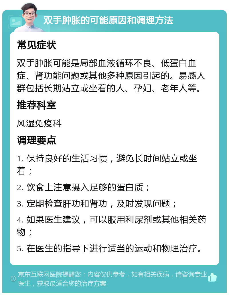 双手肿胀的可能原因和调理方法 常见症状 双手肿胀可能是局部血液循环不良、低蛋白血症、肾功能问题或其他多种原因引起的。易感人群包括长期站立或坐着的人、孕妇、老年人等。 推荐科室 风湿免疫科 调理要点 1. 保持良好的生活习惯，避免长时间站立或坐着； 2. 饮食上注意摄入足够的蛋白质； 3. 定期检查肝功和肾功，及时发现问题； 4. 如果医生建议，可以服用利尿剂或其他相关药物； 5. 在医生的指导下进行适当的运动和物理治疗。