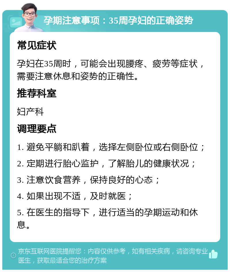 孕期注意事项：35周孕妇的正确姿势 常见症状 孕妇在35周时，可能会出现腰疼、疲劳等症状，需要注意休息和姿势的正确性。 推荐科室 妇产科 调理要点 1. 避免平躺和趴着，选择左侧卧位或右侧卧位； 2. 定期进行胎心监护，了解胎儿的健康状况； 3. 注意饮食营养，保持良好的心态； 4. 如果出现不适，及时就医； 5. 在医生的指导下，进行适当的孕期运动和休息。