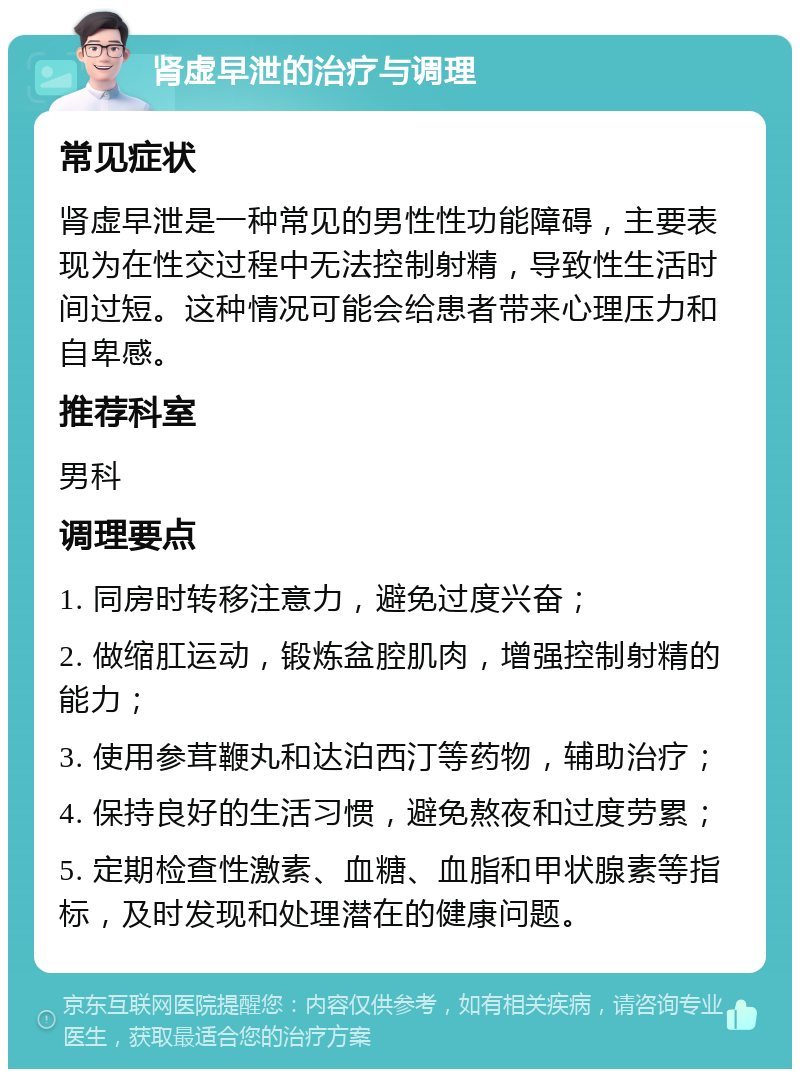 肾虚早泄的治疗与调理 常见症状 肾虚早泄是一种常见的男性性功能障碍，主要表现为在性交过程中无法控制射精，导致性生活时间过短。这种情况可能会给患者带来心理压力和自卑感。 推荐科室 男科 调理要点 1. 同房时转移注意力，避免过度兴奋； 2. 做缩肛运动，锻炼盆腔肌肉，增强控制射精的能力； 3. 使用参茸鞭丸和达泊西汀等药物，辅助治疗； 4. 保持良好的生活习惯，避免熬夜和过度劳累； 5. 定期检查性激素、血糖、血脂和甲状腺素等指标，及时发现和处理潜在的健康问题。