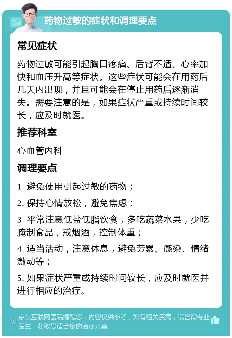 药物过敏的症状和调理要点 常见症状 药物过敏可能引起胸口疼痛、后背不适、心率加快和血压升高等症状。这些症状可能会在用药后几天内出现，并且可能会在停止用药后逐渐消失。需要注意的是，如果症状严重或持续时间较长，应及时就医。 推荐科室 心血管内科 调理要点 1. 避免使用引起过敏的药物； 2. 保持心情放松，避免焦虑； 3. 平常注意低盐低脂饮食，多吃蔬菜水果，少吃腌制食品，戒烟酒，控制体重； 4. 适当活动，注意休息，避免劳累、感染、情绪激动等； 5. 如果症状严重或持续时间较长，应及时就医并进行相应的治疗。