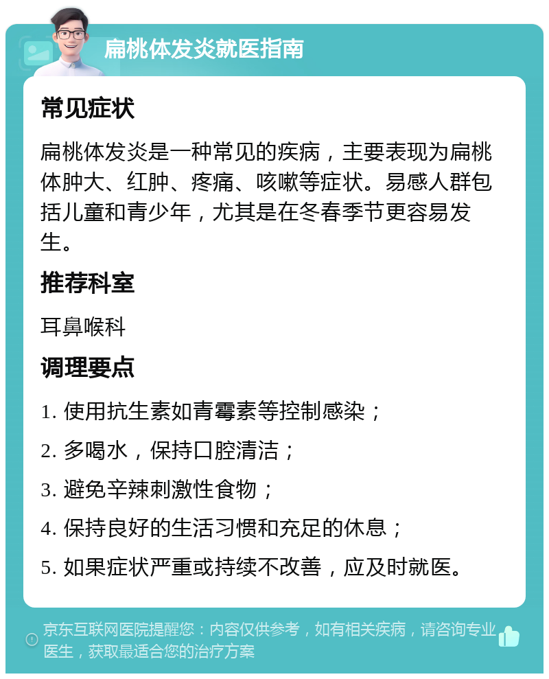 扁桃体发炎就医指南 常见症状 扁桃体发炎是一种常见的疾病，主要表现为扁桃体肿大、红肿、疼痛、咳嗽等症状。易感人群包括儿童和青少年，尤其是在冬春季节更容易发生。 推荐科室 耳鼻喉科 调理要点 1. 使用抗生素如青霉素等控制感染； 2. 多喝水，保持口腔清洁； 3. 避免辛辣刺激性食物； 4. 保持良好的生活习惯和充足的休息； 5. 如果症状严重或持续不改善，应及时就医。