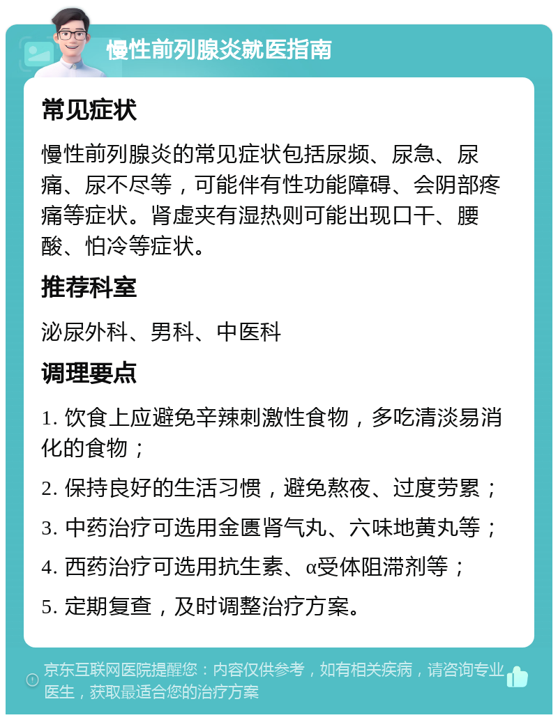 慢性前列腺炎就医指南 常见症状 慢性前列腺炎的常见症状包括尿频、尿急、尿痛、尿不尽等，可能伴有性功能障碍、会阴部疼痛等症状。肾虚夹有湿热则可能出现口干、腰酸、怕冷等症状。 推荐科室 泌尿外科、男科、中医科 调理要点 1. 饮食上应避免辛辣刺激性食物，多吃清淡易消化的食物； 2. 保持良好的生活习惯，避免熬夜、过度劳累； 3. 中药治疗可选用金匮肾气丸、六味地黄丸等； 4. 西药治疗可选用抗生素、α受体阻滞剂等； 5. 定期复查，及时调整治疗方案。