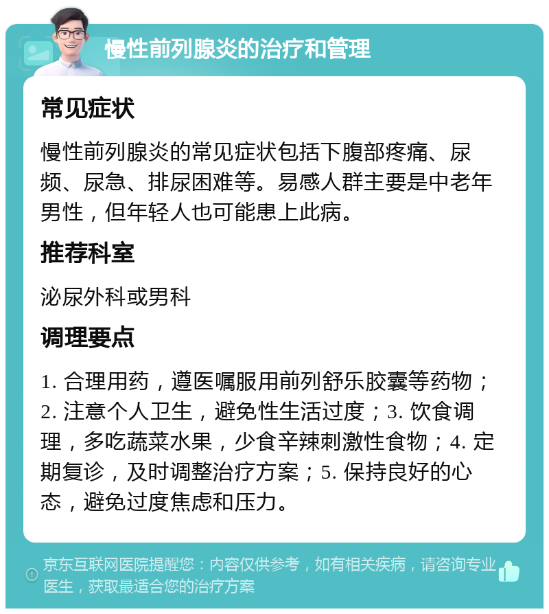 慢性前列腺炎的治疗和管理 常见症状 慢性前列腺炎的常见症状包括下腹部疼痛、尿频、尿急、排尿困难等。易感人群主要是中老年男性，但年轻人也可能患上此病。 推荐科室 泌尿外科或男科 调理要点 1. 合理用药，遵医嘱服用前列舒乐胶囊等药物；2. 注意个人卫生，避免性生活过度；3. 饮食调理，多吃蔬菜水果，少食辛辣刺激性食物；4. 定期复诊，及时调整治疗方案；5. 保持良好的心态，避免过度焦虑和压力。