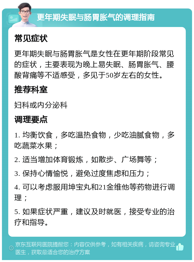 更年期失眠与肠胃胀气的调理指南 常见症状 更年期失眠与肠胃胀气是女性在更年期阶段常见的症状，主要表现为晚上易失眠、肠胃胀气、腰酸背痛等不适感受，多见于50岁左右的女性。 推荐科室 妇科或内分泌科 调理要点 1. 均衡饮食，多吃温热食物，少吃油腻食物，多吃蔬菜水果； 2. 适当增加体育锻炼，如散步、广场舞等； 3. 保持心情愉悦，避免过度焦虑和压力； 4. 可以考虑服用坤宝丸和21金维他等药物进行调理； 5. 如果症状严重，建议及时就医，接受专业的治疗和指导。