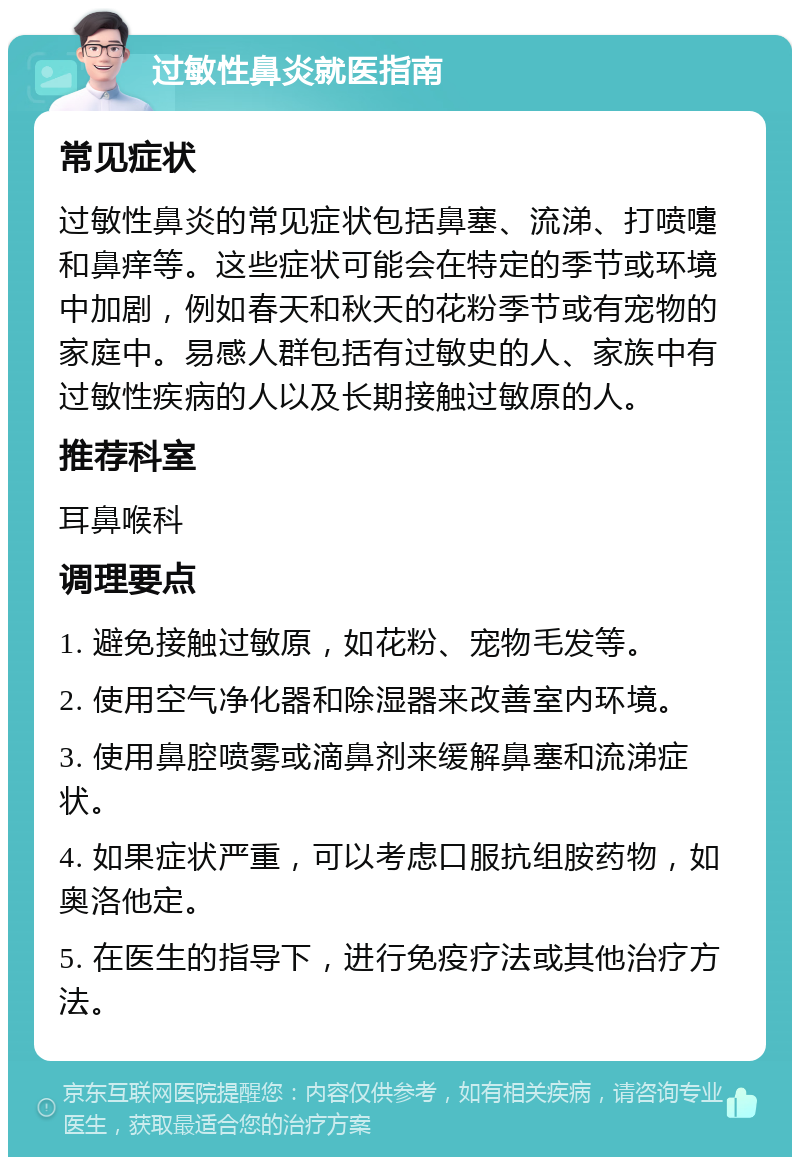 过敏性鼻炎就医指南 常见症状 过敏性鼻炎的常见症状包括鼻塞、流涕、打喷嚏和鼻痒等。这些症状可能会在特定的季节或环境中加剧，例如春天和秋天的花粉季节或有宠物的家庭中。易感人群包括有过敏史的人、家族中有过敏性疾病的人以及长期接触过敏原的人。 推荐科室 耳鼻喉科 调理要点 1. 避免接触过敏原，如花粉、宠物毛发等。 2. 使用空气净化器和除湿器来改善室内环境。 3. 使用鼻腔喷雾或滴鼻剂来缓解鼻塞和流涕症状。 4. 如果症状严重，可以考虑口服抗组胺药物，如奥洛他定。 5. 在医生的指导下，进行免疫疗法或其他治疗方法。