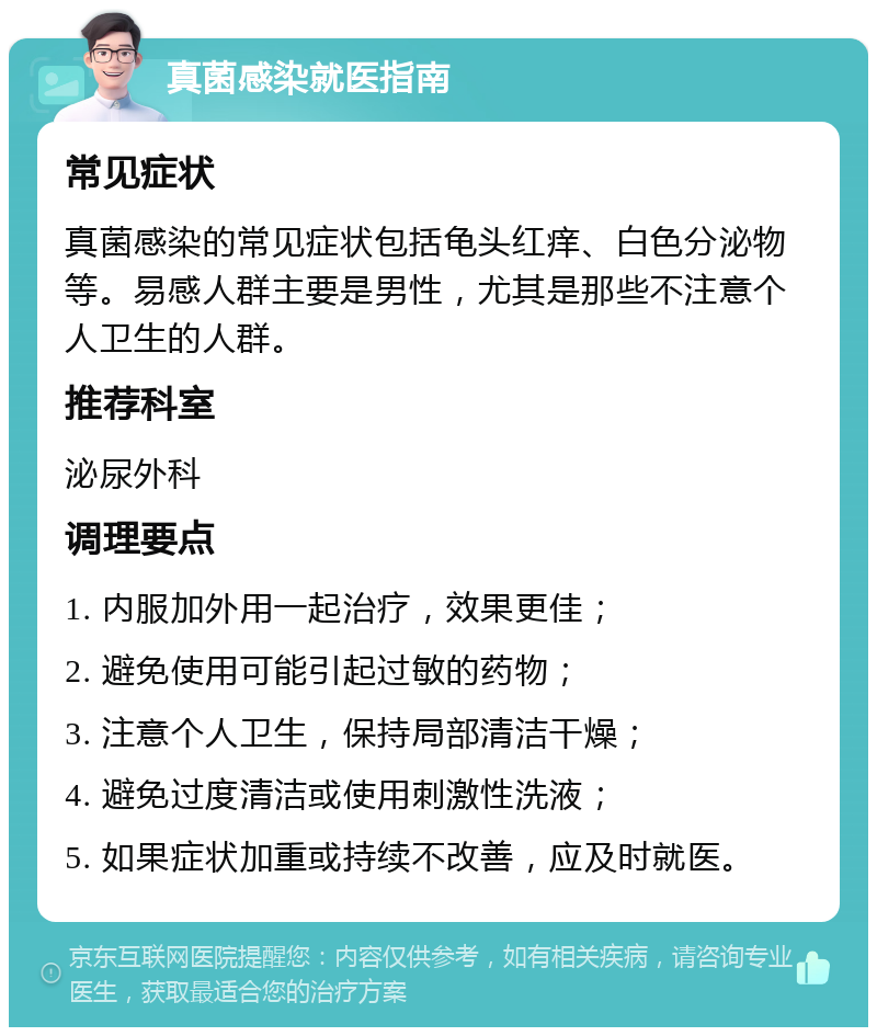 真菌感染就医指南 常见症状 真菌感染的常见症状包括龟头红痒、白色分泌物等。易感人群主要是男性，尤其是那些不注意个人卫生的人群。 推荐科室 泌尿外科 调理要点 1. 内服加外用一起治疗，效果更佳； 2. 避免使用可能引起过敏的药物； 3. 注意个人卫生，保持局部清洁干燥； 4. 避免过度清洁或使用刺激性洗液； 5. 如果症状加重或持续不改善，应及时就医。