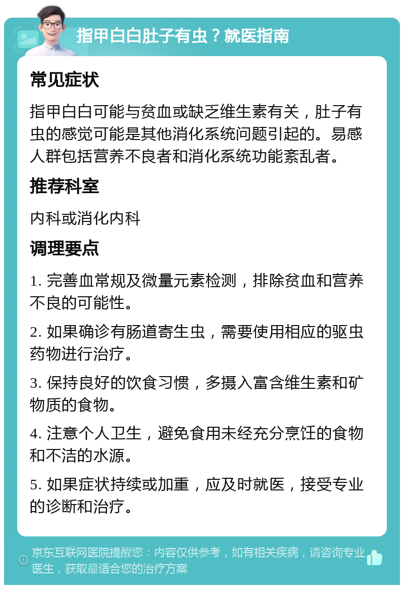 指甲白白肚子有虫？就医指南 常见症状 指甲白白可能与贫血或缺乏维生素有关，肚子有虫的感觉可能是其他消化系统问题引起的。易感人群包括营养不良者和消化系统功能紊乱者。 推荐科室 内科或消化内科 调理要点 1. 完善血常规及微量元素检测，排除贫血和营养不良的可能性。 2. 如果确诊有肠道寄生虫，需要使用相应的驱虫药物进行治疗。 3. 保持良好的饮食习惯，多摄入富含维生素和矿物质的食物。 4. 注意个人卫生，避免食用未经充分烹饪的食物和不洁的水源。 5. 如果症状持续或加重，应及时就医，接受专业的诊断和治疗。