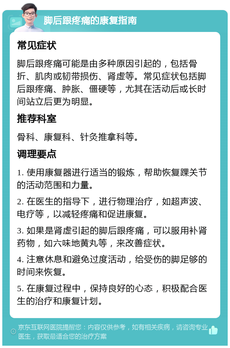 脚后跟疼痛的康复指南 常见症状 脚后跟疼痛可能是由多种原因引起的，包括骨折、肌肉或韧带损伤、肾虚等。常见症状包括脚后跟疼痛、肿胀、僵硬等，尤其在活动后或长时间站立后更为明显。 推荐科室 骨科、康复科、针灸推拿科等。 调理要点 1. 使用康复器进行适当的锻炼，帮助恢复踝关节的活动范围和力量。 2. 在医生的指导下，进行物理治疗，如超声波、电疗等，以减轻疼痛和促进康复。 3. 如果是肾虚引起的脚后跟疼痛，可以服用补肾药物，如六味地黄丸等，来改善症状。 4. 注意休息和避免过度活动，给受伤的脚足够的时间来恢复。 5. 在康复过程中，保持良好的心态，积极配合医生的治疗和康复计划。