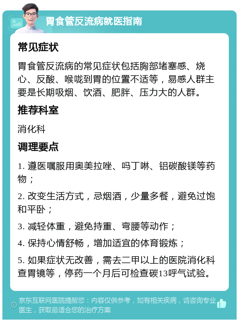 胃食管反流病就医指南 常见症状 胃食管反流病的常见症状包括胸部堵塞感、烧心、反酸、喉咙到胃的位置不适等，易感人群主要是长期吸烟、饮酒、肥胖、压力大的人群。 推荐科室 消化科 调理要点 1. 遵医嘱服用奥美拉唑、吗丁啉、铝碳酸镁等药物； 2. 改变生活方式，忌烟酒，少量多餐，避免过饱和平卧； 3. 减轻体重，避免持重、弯腰等动作； 4. 保持心情舒畅，增加适宜的体育锻炼； 5. 如果症状无改善，需去二甲以上的医院消化科查胃镜等，停药一个月后可检查碳13呼气试验。