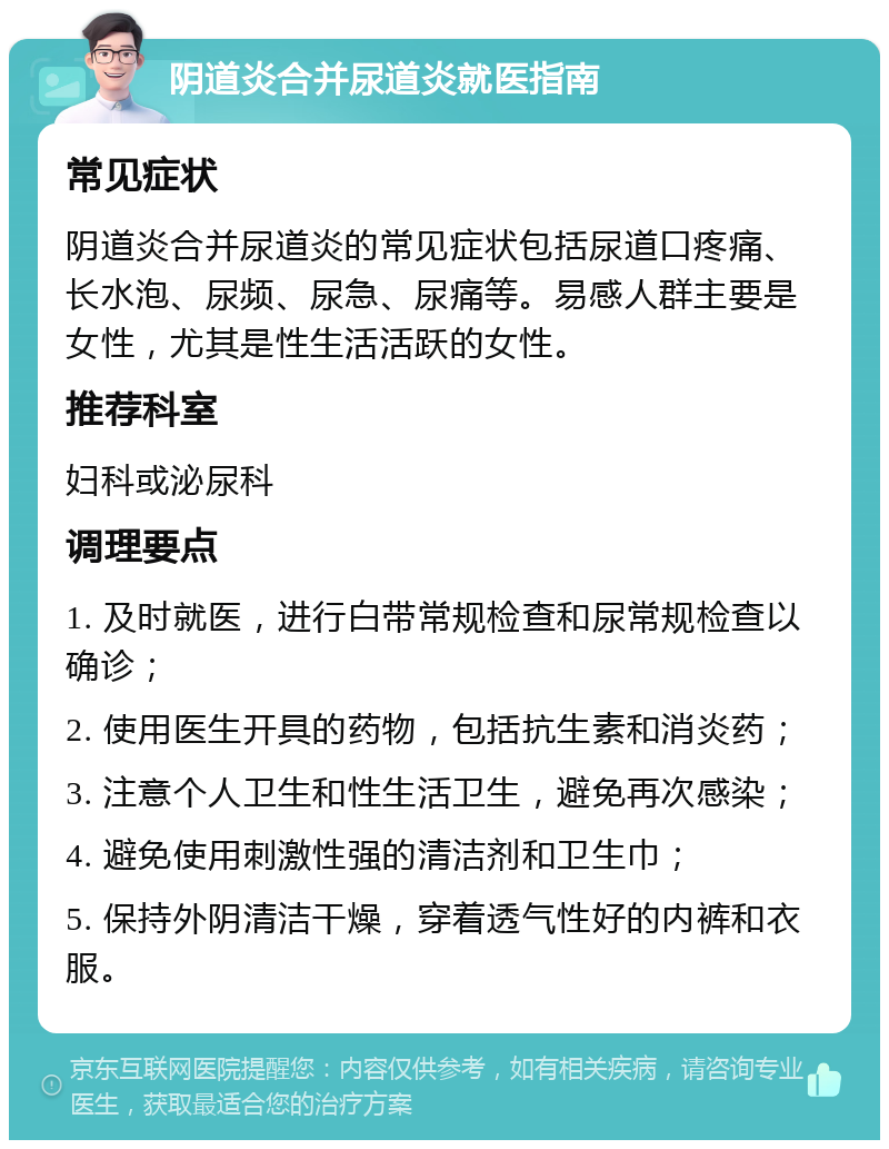 阴道炎合并尿道炎就医指南 常见症状 阴道炎合并尿道炎的常见症状包括尿道口疼痛、长水泡、尿频、尿急、尿痛等。易感人群主要是女性，尤其是性生活活跃的女性。 推荐科室 妇科或泌尿科 调理要点 1. 及时就医，进行白带常规检查和尿常规检查以确诊； 2. 使用医生开具的药物，包括抗生素和消炎药； 3. 注意个人卫生和性生活卫生，避免再次感染； 4. 避免使用刺激性强的清洁剂和卫生巾； 5. 保持外阴清洁干燥，穿着透气性好的内裤和衣服。