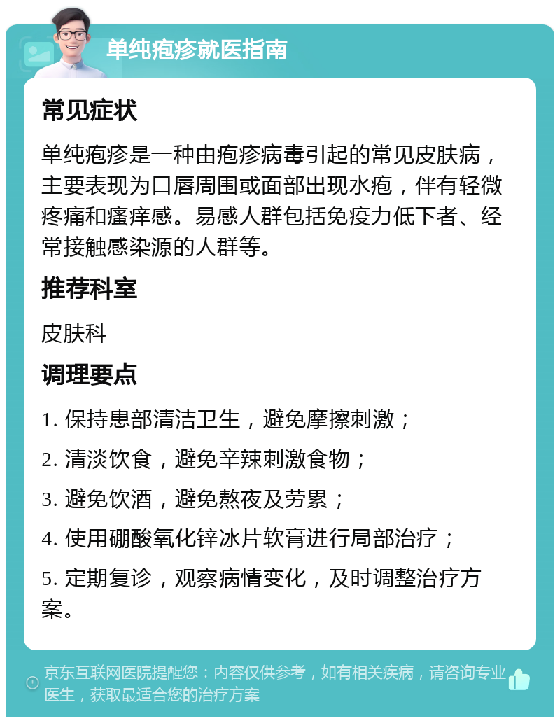 单纯疱疹就医指南 常见症状 单纯疱疹是一种由疱疹病毒引起的常见皮肤病，主要表现为口唇周围或面部出现水疱，伴有轻微疼痛和瘙痒感。易感人群包括免疫力低下者、经常接触感染源的人群等。 推荐科室 皮肤科 调理要点 1. 保持患部清洁卫生，避免摩擦刺激； 2. 清淡饮食，避免辛辣刺激食物； 3. 避免饮酒，避免熬夜及劳累； 4. 使用硼酸氧化锌冰片软膏进行局部治疗； 5. 定期复诊，观察病情变化，及时调整治疗方案。