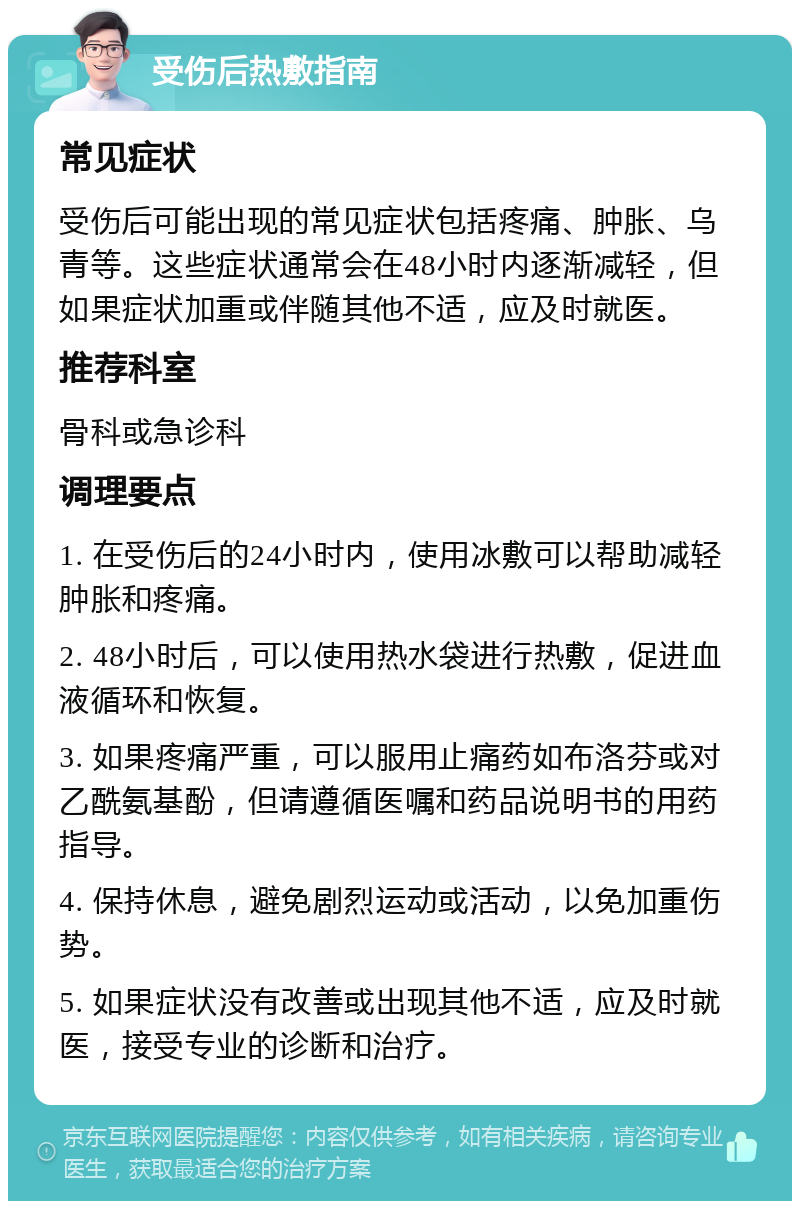 受伤后热敷指南 常见症状 受伤后可能出现的常见症状包括疼痛、肿胀、乌青等。这些症状通常会在48小时内逐渐减轻，但如果症状加重或伴随其他不适，应及时就医。 推荐科室 骨科或急诊科 调理要点 1. 在受伤后的24小时内，使用冰敷可以帮助减轻肿胀和疼痛。 2. 48小时后，可以使用热水袋进行热敷，促进血液循环和恢复。 3. 如果疼痛严重，可以服用止痛药如布洛芬或对乙酰氨基酚，但请遵循医嘱和药品说明书的用药指导。 4. 保持休息，避免剧烈运动或活动，以免加重伤势。 5. 如果症状没有改善或出现其他不适，应及时就医，接受专业的诊断和治疗。