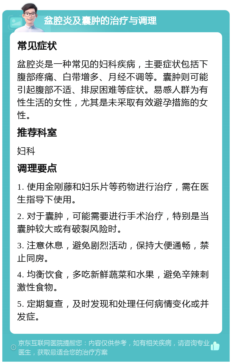 盆腔炎及囊肿的治疗与调理 常见症状 盆腔炎是一种常见的妇科疾病，主要症状包括下腹部疼痛、白带增多、月经不调等。囊肿则可能引起腹部不适、排尿困难等症状。易感人群为有性生活的女性，尤其是未采取有效避孕措施的女性。 推荐科室 妇科 调理要点 1. 使用金刚藤和妇乐片等药物进行治疗，需在医生指导下使用。 2. 对于囊肿，可能需要进行手术治疗，特别是当囊肿较大或有破裂风险时。 3. 注意休息，避免剧烈活动，保持大便通畅，禁止同房。 4. 均衡饮食，多吃新鲜蔬菜和水果，避免辛辣刺激性食物。 5. 定期复查，及时发现和处理任何病情变化或并发症。