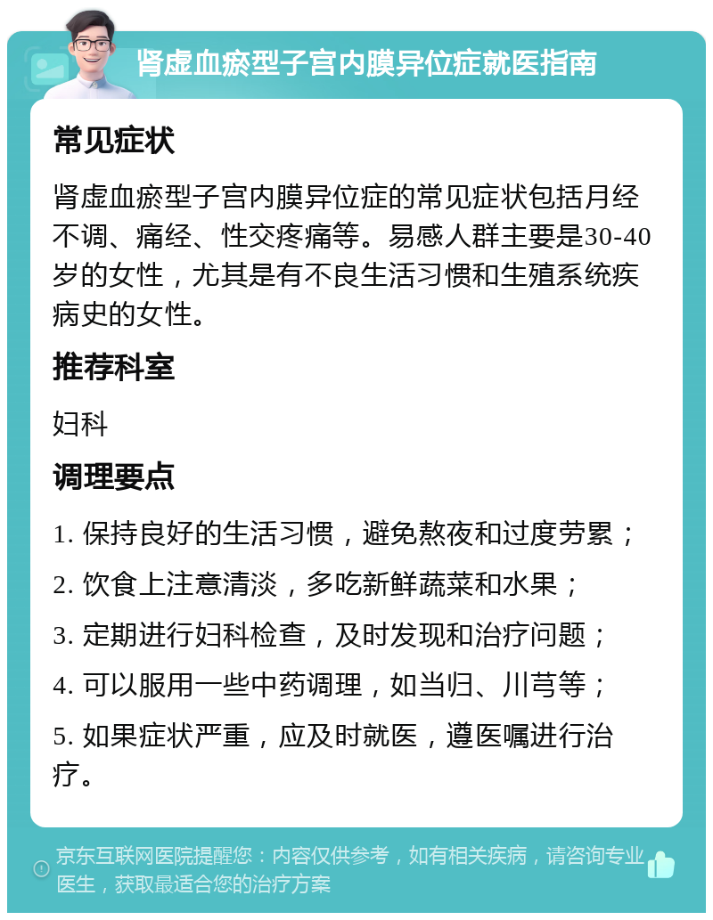 肾虚血瘀型子宫内膜异位症就医指南 常见症状 肾虚血瘀型子宫内膜异位症的常见症状包括月经不调、痛经、性交疼痛等。易感人群主要是30-40岁的女性，尤其是有不良生活习惯和生殖系统疾病史的女性。 推荐科室 妇科 调理要点 1. 保持良好的生活习惯，避免熬夜和过度劳累； 2. 饮食上注意清淡，多吃新鲜蔬菜和水果； 3. 定期进行妇科检查，及时发现和治疗问题； 4. 可以服用一些中药调理，如当归、川芎等； 5. 如果症状严重，应及时就医，遵医嘱进行治疗。