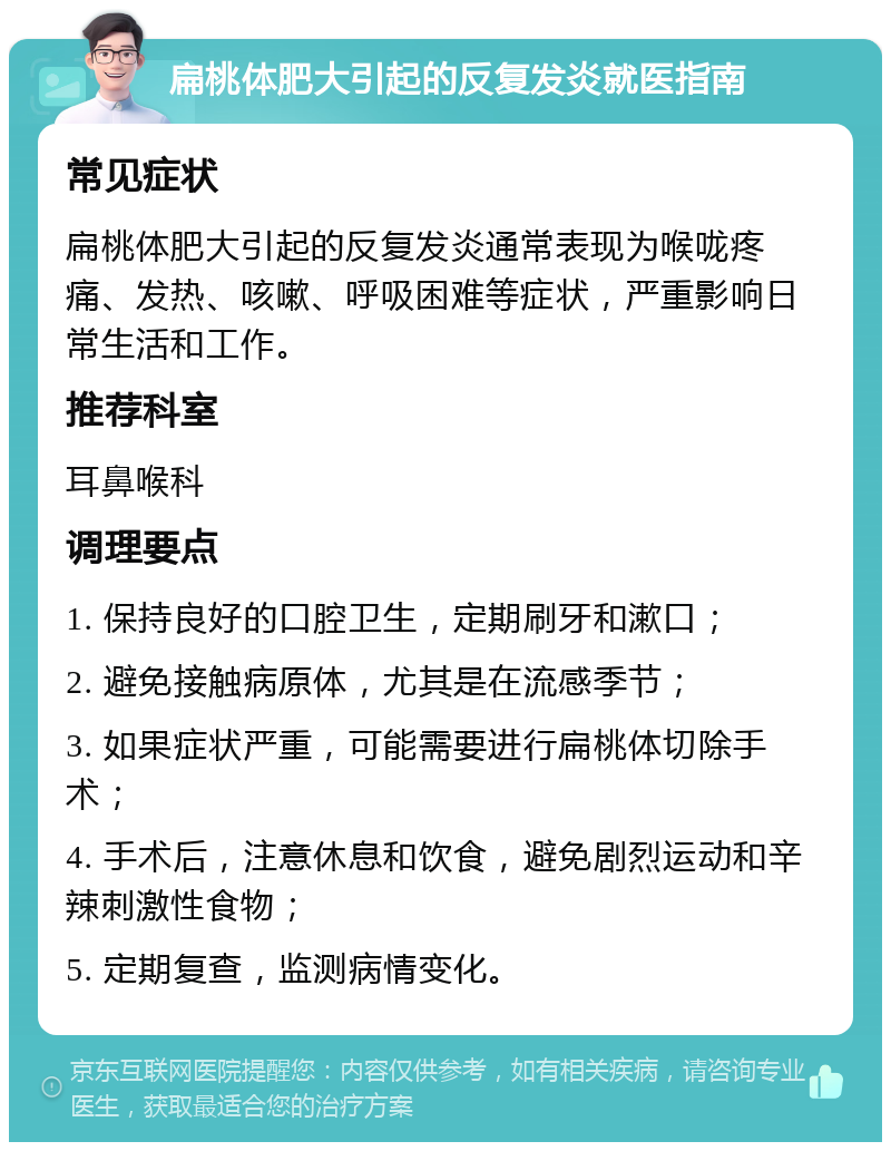 扁桃体肥大引起的反复发炎就医指南 常见症状 扁桃体肥大引起的反复发炎通常表现为喉咙疼痛、发热、咳嗽、呼吸困难等症状，严重影响日常生活和工作。 推荐科室 耳鼻喉科 调理要点 1. 保持良好的口腔卫生，定期刷牙和漱口； 2. 避免接触病原体，尤其是在流感季节； 3. 如果症状严重，可能需要进行扁桃体切除手术； 4. 手术后，注意休息和饮食，避免剧烈运动和辛辣刺激性食物； 5. 定期复查，监测病情变化。