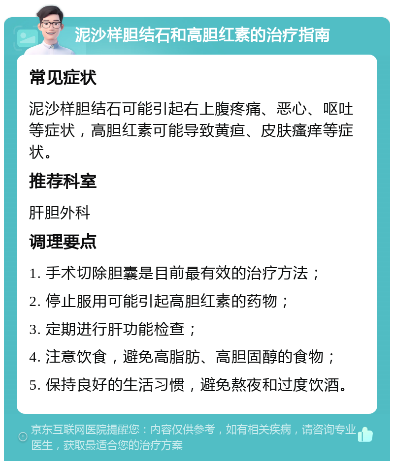 泥沙样胆结石和高胆红素的治疗指南 常见症状 泥沙样胆结石可能引起右上腹疼痛、恶心、呕吐等症状，高胆红素可能导致黄疸、皮肤瘙痒等症状。 推荐科室 肝胆外科 调理要点 1. 手术切除胆囊是目前最有效的治疗方法； 2. 停止服用可能引起高胆红素的药物； 3. 定期进行肝功能检查； 4. 注意饮食，避免高脂肪、高胆固醇的食物； 5. 保持良好的生活习惯，避免熬夜和过度饮酒。