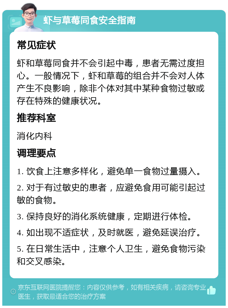 虾与草莓同食安全指南 常见症状 虾和草莓同食并不会引起中毒，患者无需过度担心。一般情况下，虾和草莓的组合并不会对人体产生不良影响，除非个体对其中某种食物过敏或存在特殊的健康状况。 推荐科室 消化内科 调理要点 1. 饮食上注意多样化，避免单一食物过量摄入。 2. 对于有过敏史的患者，应避免食用可能引起过敏的食物。 3. 保持良好的消化系统健康，定期进行体检。 4. 如出现不适症状，及时就医，避免延误治疗。 5. 在日常生活中，注意个人卫生，避免食物污染和交叉感染。