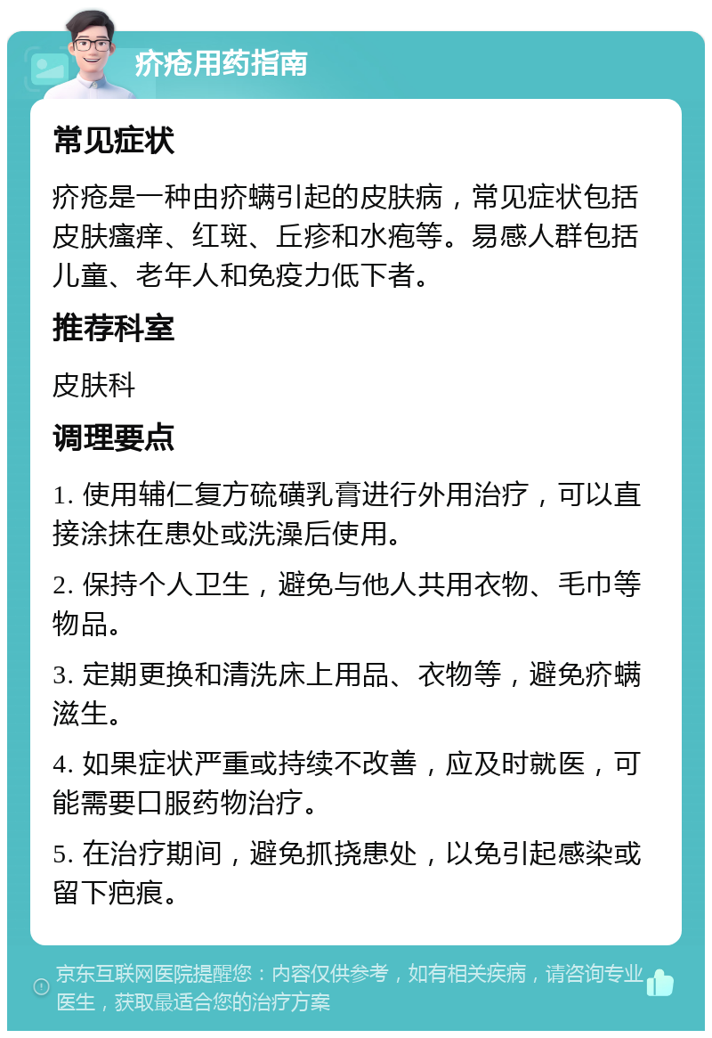 疥疮用药指南 常见症状 疥疮是一种由疥螨引起的皮肤病，常见症状包括皮肤瘙痒、红斑、丘疹和水疱等。易感人群包括儿童、老年人和免疫力低下者。 推荐科室 皮肤科 调理要点 1. 使用辅仁复方硫磺乳膏进行外用治疗，可以直接涂抹在患处或洗澡后使用。 2. 保持个人卫生，避免与他人共用衣物、毛巾等物品。 3. 定期更换和清洗床上用品、衣物等，避免疥螨滋生。 4. 如果症状严重或持续不改善，应及时就医，可能需要口服药物治疗。 5. 在治疗期间，避免抓挠患处，以免引起感染或留下疤痕。