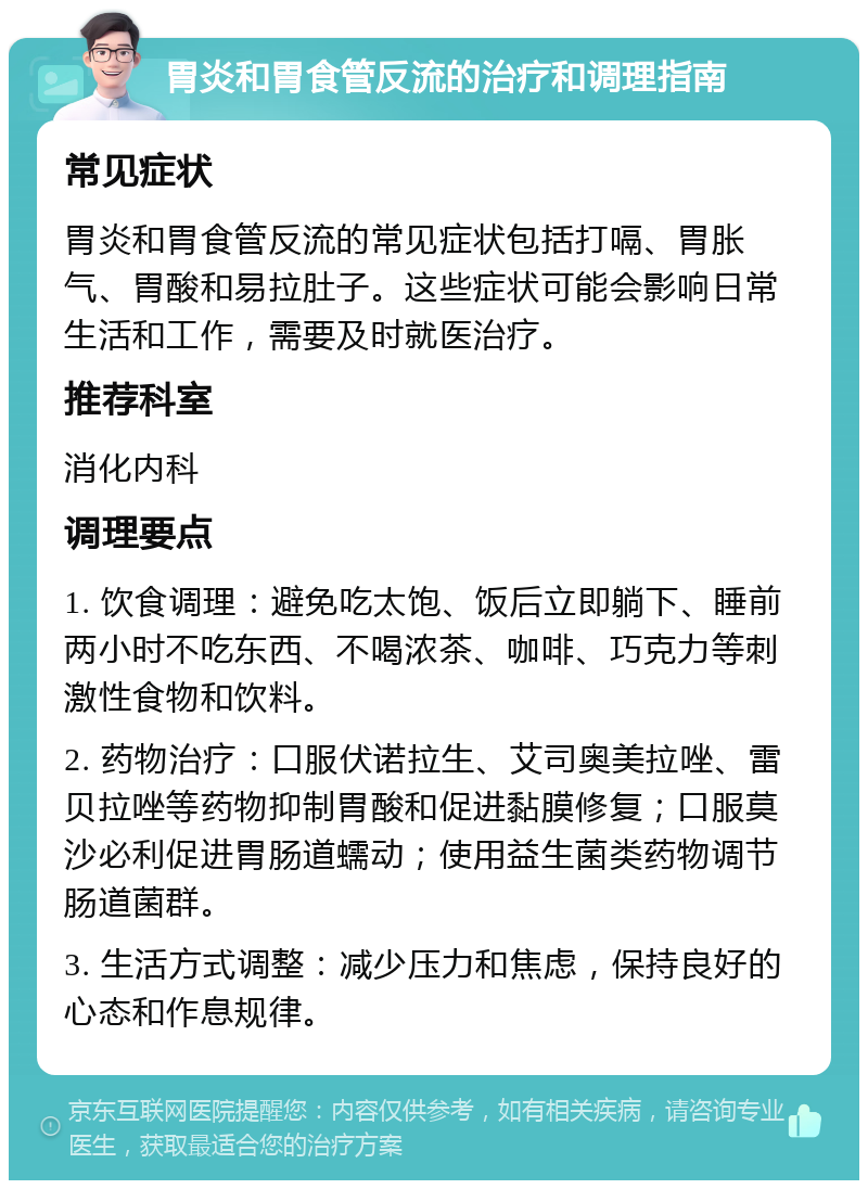 胃炎和胃食管反流的治疗和调理指南 常见症状 胃炎和胃食管反流的常见症状包括打嗝、胃胀气、胃酸和易拉肚子。这些症状可能会影响日常生活和工作，需要及时就医治疗。 推荐科室 消化内科 调理要点 1. 饮食调理：避免吃太饱、饭后立即躺下、睡前两小时不吃东西、不喝浓茶、咖啡、巧克力等刺激性食物和饮料。 2. 药物治疗：口服伏诺拉生、艾司奥美拉唑、雷贝拉唑等药物抑制胃酸和促进黏膜修复；口服莫沙必利促进胃肠道蠕动；使用益生菌类药物调节肠道菌群。 3. 生活方式调整：减少压力和焦虑，保持良好的心态和作息规律。