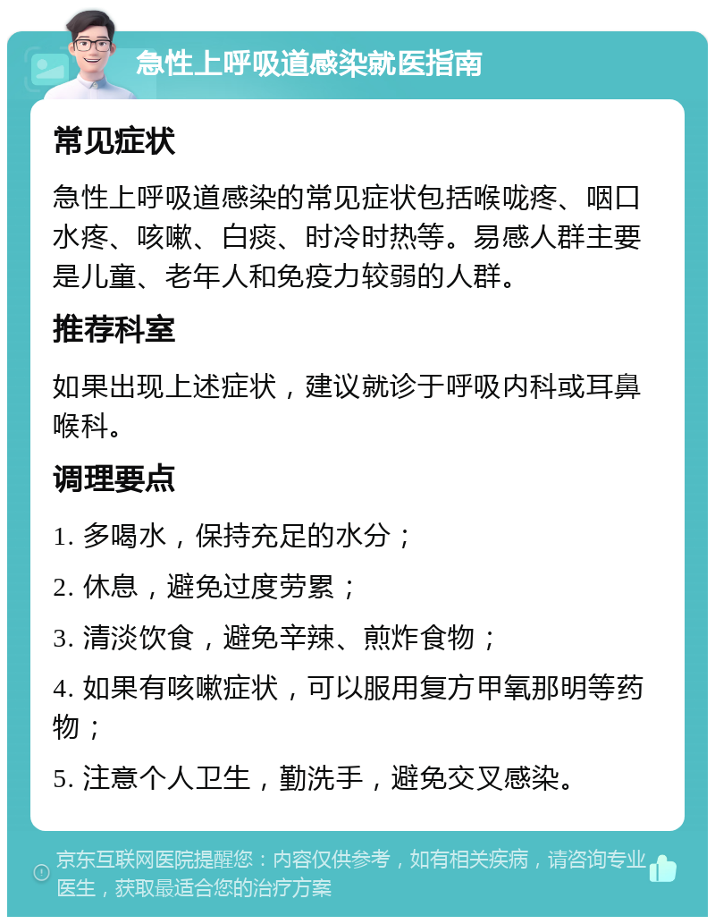 急性上呼吸道感染就医指南 常见症状 急性上呼吸道感染的常见症状包括喉咙疼、咽口水疼、咳嗽、白痰、时冷时热等。易感人群主要是儿童、老年人和免疫力较弱的人群。 推荐科室 如果出现上述症状，建议就诊于呼吸内科或耳鼻喉科。 调理要点 1. 多喝水，保持充足的水分； 2. 休息，避免过度劳累； 3. 清淡饮食，避免辛辣、煎炸食物； 4. 如果有咳嗽症状，可以服用复方甲氧那明等药物； 5. 注意个人卫生，勤洗手，避免交叉感染。