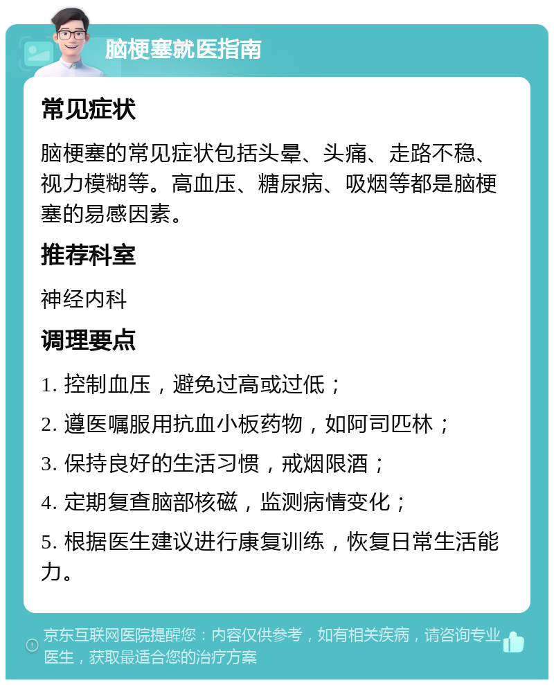 脑梗塞就医指南 常见症状 脑梗塞的常见症状包括头晕、头痛、走路不稳、视力模糊等。高血压、糖尿病、吸烟等都是脑梗塞的易感因素。 推荐科室 神经内科 调理要点 1. 控制血压，避免过高或过低； 2. 遵医嘱服用抗血小板药物，如阿司匹林； 3. 保持良好的生活习惯，戒烟限酒； 4. 定期复查脑部核磁，监测病情变化； 5. 根据医生建议进行康复训练，恢复日常生活能力。