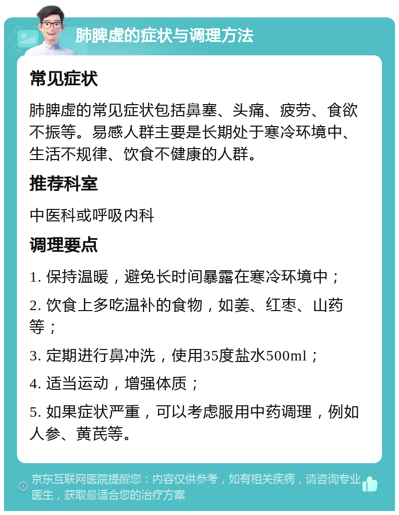 肺脾虚的症状与调理方法 常见症状 肺脾虚的常见症状包括鼻塞、头痛、疲劳、食欲不振等。易感人群主要是长期处于寒冷环境中、生活不规律、饮食不健康的人群。 推荐科室 中医科或呼吸内科 调理要点 1. 保持温暖，避免长时间暴露在寒冷环境中； 2. 饮食上多吃温补的食物，如姜、红枣、山药等； 3. 定期进行鼻冲洗，使用35度盐水500ml； 4. 适当运动，增强体质； 5. 如果症状严重，可以考虑服用中药调理，例如人参、黄芪等。