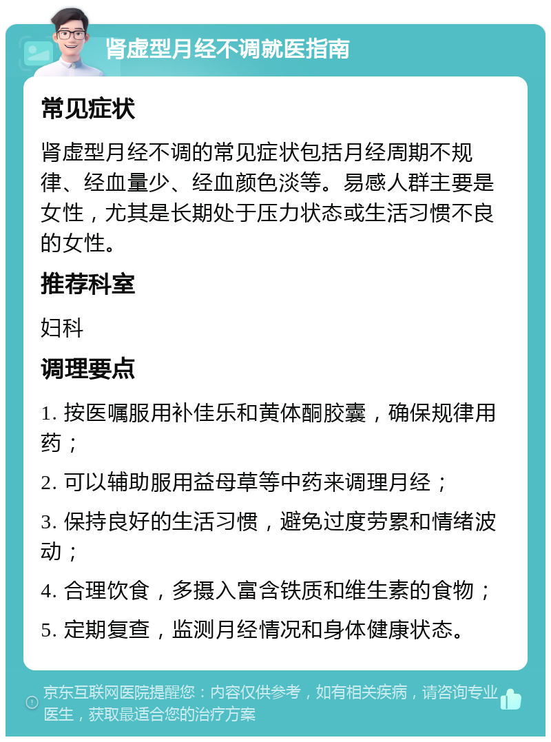 肾虚型月经不调就医指南 常见症状 肾虚型月经不调的常见症状包括月经周期不规律、经血量少、经血颜色淡等。易感人群主要是女性，尤其是长期处于压力状态或生活习惯不良的女性。 推荐科室 妇科 调理要点 1. 按医嘱服用补佳乐和黄体酮胶囊，确保规律用药； 2. 可以辅助服用益母草等中药来调理月经； 3. 保持良好的生活习惯，避免过度劳累和情绪波动； 4. 合理饮食，多摄入富含铁质和维生素的食物； 5. 定期复查，监测月经情况和身体健康状态。