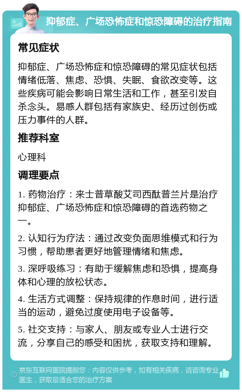 抑郁症、广场恐怖症和惊恐障碍的治疗指南 常见症状 抑郁症、广场恐怖症和惊恐障碍的常见症状包括情绪低落、焦虑、恐惧、失眠、食欲改变等。这些疾病可能会影响日常生活和工作，甚至引发自杀念头。易感人群包括有家族史、经历过创伤或压力事件的人群。 推荐科室 心理科 调理要点 1. 药物治疗：来士普草酸艾司西酞普兰片是治疗抑郁症、广场恐怖症和惊恐障碍的首选药物之一。 2. 认知行为疗法：通过改变负面思维模式和行为习惯，帮助患者更好地管理情绪和焦虑。 3. 深呼吸练习：有助于缓解焦虑和恐惧，提高身体和心理的放松状态。 4. 生活方式调整：保持规律的作息时间，进行适当的运动，避免过度使用电子设备等。 5. 社交支持：与家人、朋友或专业人士进行交流，分享自己的感受和困扰，获取支持和理解。