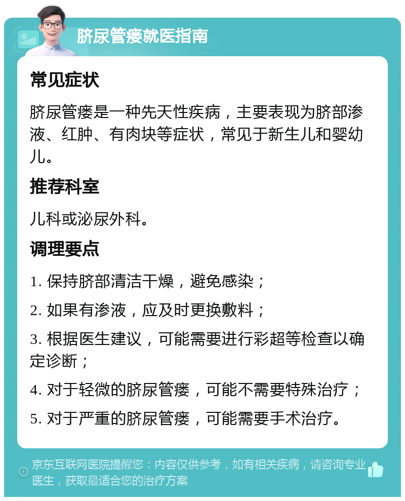 脐尿管瘘就医指南 常见症状 脐尿管瘘是一种先天性疾病，主要表现为脐部渗液、红肿、有肉块等症状，常见于新生儿和婴幼儿。 推荐科室 儿科或泌尿外科。 调理要点 1. 保持脐部清洁干燥，避免感染； 2. 如果有渗液，应及时更换敷料； 3. 根据医生建议，可能需要进行彩超等检查以确定诊断； 4. 对于轻微的脐尿管瘘，可能不需要特殊治疗； 5. 对于严重的脐尿管瘘，可能需要手术治疗。