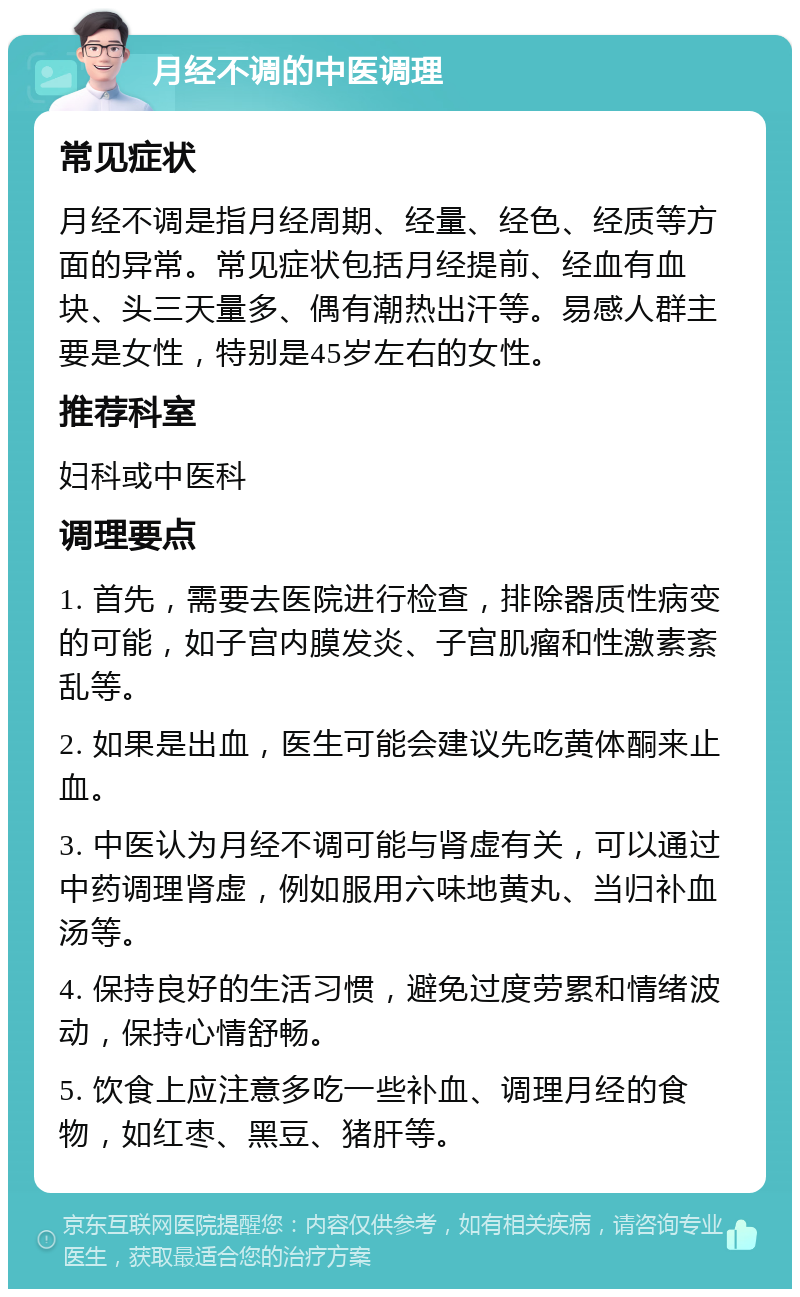 月经不调的中医调理 常见症状 月经不调是指月经周期、经量、经色、经质等方面的异常。常见症状包括月经提前、经血有血块、头三天量多、偶有潮热出汗等。易感人群主要是女性，特别是45岁左右的女性。 推荐科室 妇科或中医科 调理要点 1. 首先，需要去医院进行检查，排除器质性病变的可能，如子宫内膜发炎、子宫肌瘤和性激素紊乱等。 2. 如果是出血，医生可能会建议先吃黄体酮来止血。 3. 中医认为月经不调可能与肾虚有关，可以通过中药调理肾虚，例如服用六味地黄丸、当归补血汤等。 4. 保持良好的生活习惯，避免过度劳累和情绪波动，保持心情舒畅。 5. 饮食上应注意多吃一些补血、调理月经的食物，如红枣、黑豆、猪肝等。