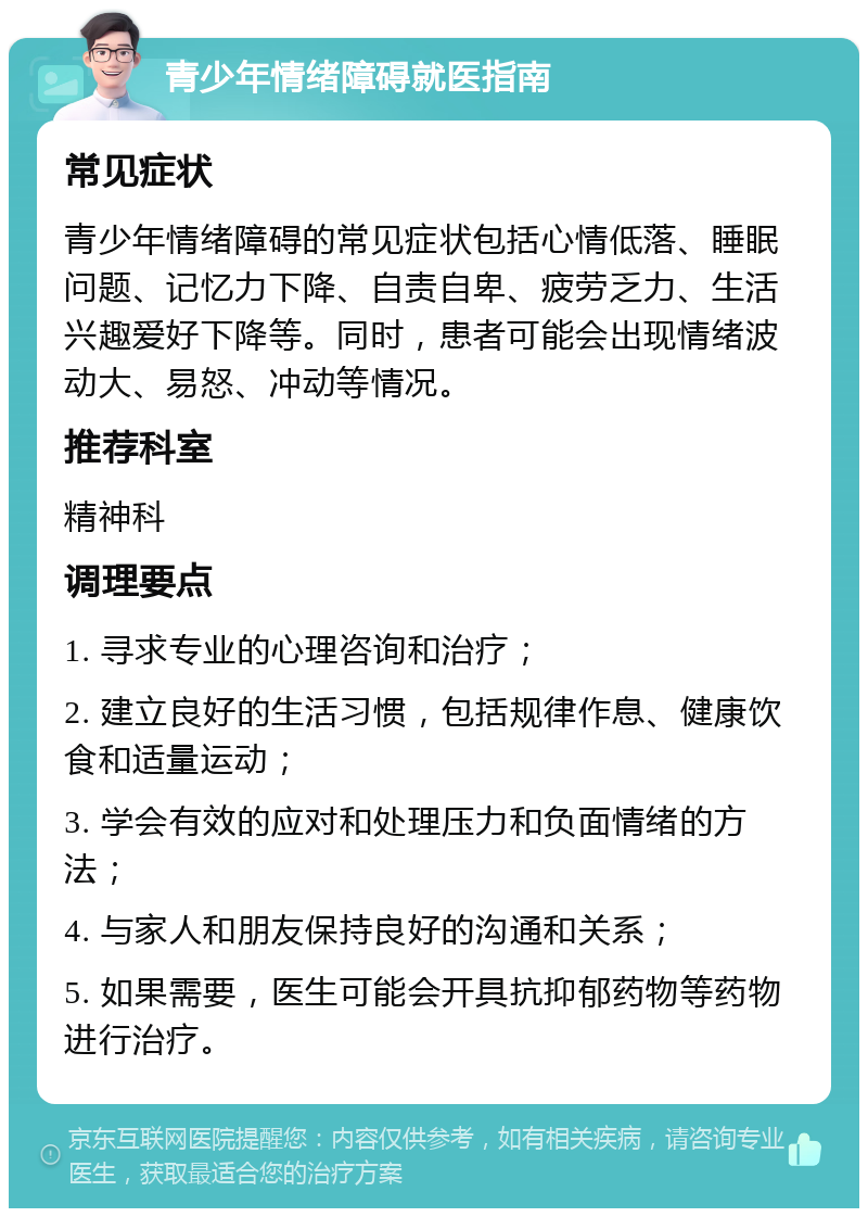 青少年情绪障碍就医指南 常见症状 青少年情绪障碍的常见症状包括心情低落、睡眠问题、记忆力下降、自责自卑、疲劳乏力、生活兴趣爱好下降等。同时，患者可能会出现情绪波动大、易怒、冲动等情况。 推荐科室 精神科 调理要点 1. 寻求专业的心理咨询和治疗； 2. 建立良好的生活习惯，包括规律作息、健康饮食和适量运动； 3. 学会有效的应对和处理压力和负面情绪的方法； 4. 与家人和朋友保持良好的沟通和关系； 5. 如果需要，医生可能会开具抗抑郁药物等药物进行治疗。