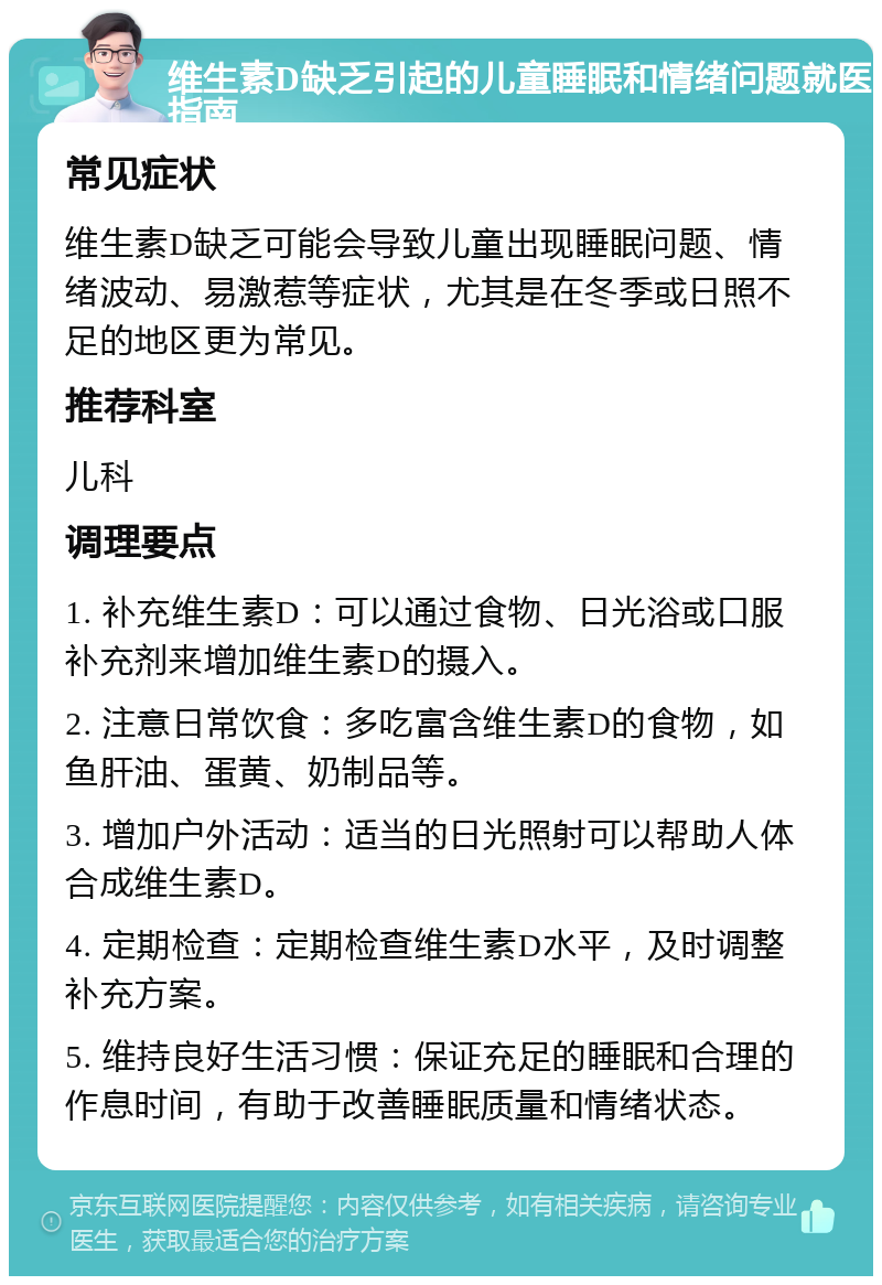 维生素D缺乏引起的儿童睡眠和情绪问题就医指南 常见症状 维生素D缺乏可能会导致儿童出现睡眠问题、情绪波动、易激惹等症状，尤其是在冬季或日照不足的地区更为常见。 推荐科室 儿科 调理要点 1. 补充维生素D：可以通过食物、日光浴或口服补充剂来增加维生素D的摄入。 2. 注意日常饮食：多吃富含维生素D的食物，如鱼肝油、蛋黄、奶制品等。 3. 增加户外活动：适当的日光照射可以帮助人体合成维生素D。 4. 定期检查：定期检查维生素D水平，及时调整补充方案。 5. 维持良好生活习惯：保证充足的睡眠和合理的作息时间，有助于改善睡眠质量和情绪状态。