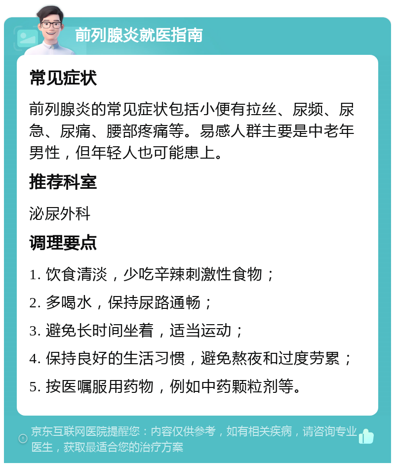 前列腺炎就医指南 常见症状 前列腺炎的常见症状包括小便有拉丝、尿频、尿急、尿痛、腰部疼痛等。易感人群主要是中老年男性，但年轻人也可能患上。 推荐科室 泌尿外科 调理要点 1. 饮食清淡，少吃辛辣刺激性食物； 2. 多喝水，保持尿路通畅； 3. 避免长时间坐着，适当运动； 4. 保持良好的生活习惯，避免熬夜和过度劳累； 5. 按医嘱服用药物，例如中药颗粒剂等。