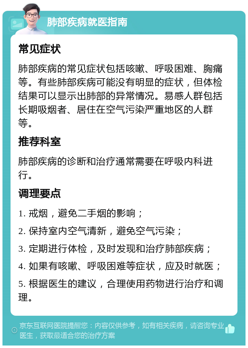 肺部疾病就医指南 常见症状 肺部疾病的常见症状包括咳嗽、呼吸困难、胸痛等。有些肺部疾病可能没有明显的症状，但体检结果可以显示出肺部的异常情况。易感人群包括长期吸烟者、居住在空气污染严重地区的人群等。 推荐科室 肺部疾病的诊断和治疗通常需要在呼吸内科进行。 调理要点 1. 戒烟，避免二手烟的影响； 2. 保持室内空气清新，避免空气污染； 3. 定期进行体检，及时发现和治疗肺部疾病； 4. 如果有咳嗽、呼吸困难等症状，应及时就医； 5. 根据医生的建议，合理使用药物进行治疗和调理。