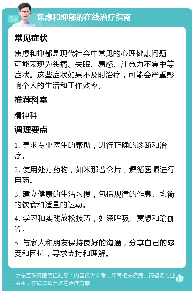 焦虑和抑郁的在线治疗指南 常见症状 焦虑和抑郁是现代社会中常见的心理健康问题，可能表现为头痛、失眠、易怒、注意力不集中等症状。这些症状如果不及时治疗，可能会严重影响个人的生活和工作效率。 推荐科室 精神科 调理要点 1. 寻求专业医生的帮助，进行正确的诊断和治疗。 2. 使用处方药物，如米那普仑片，遵循医嘱进行用药。 3. 建立健康的生活习惯，包括规律的作息、均衡的饮食和适量的运动。 4. 学习和实践放松技巧，如深呼吸、冥想和瑜伽等。 5. 与家人和朋友保持良好的沟通，分享自己的感受和困扰，寻求支持和理解。