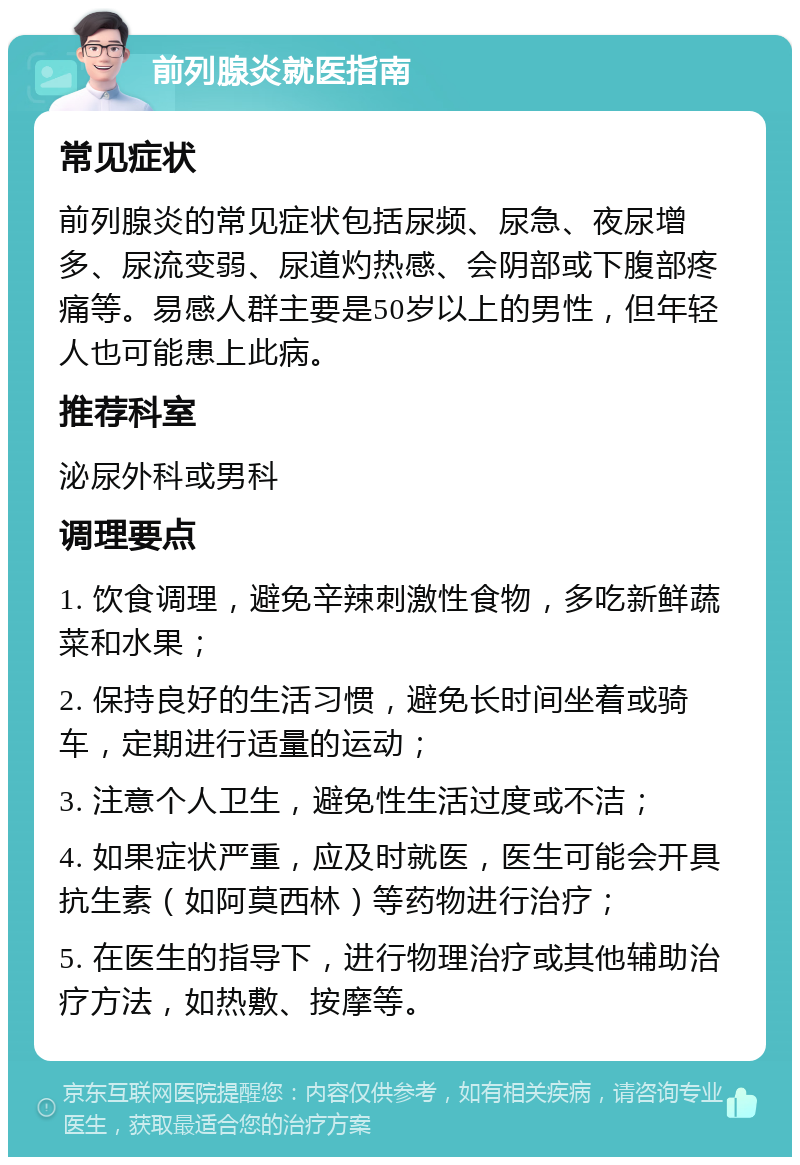 前列腺炎就医指南 常见症状 前列腺炎的常见症状包括尿频、尿急、夜尿增多、尿流变弱、尿道灼热感、会阴部或下腹部疼痛等。易感人群主要是50岁以上的男性，但年轻人也可能患上此病。 推荐科室 泌尿外科或男科 调理要点 1. 饮食调理，避免辛辣刺激性食物，多吃新鲜蔬菜和水果； 2. 保持良好的生活习惯，避免长时间坐着或骑车，定期进行适量的运动； 3. 注意个人卫生，避免性生活过度或不洁； 4. 如果症状严重，应及时就医，医生可能会开具抗生素（如阿莫西林）等药物进行治疗； 5. 在医生的指导下，进行物理治疗或其他辅助治疗方法，如热敷、按摩等。