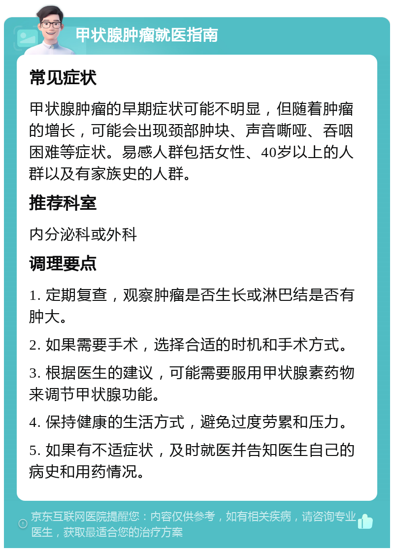 甲状腺肿瘤就医指南 常见症状 甲状腺肿瘤的早期症状可能不明显，但随着肿瘤的增长，可能会出现颈部肿块、声音嘶哑、吞咽困难等症状。易感人群包括女性、40岁以上的人群以及有家族史的人群。 推荐科室 内分泌科或外科 调理要点 1. 定期复查，观察肿瘤是否生长或淋巴结是否有肿大。 2. 如果需要手术，选择合适的时机和手术方式。 3. 根据医生的建议，可能需要服用甲状腺素药物来调节甲状腺功能。 4. 保持健康的生活方式，避免过度劳累和压力。 5. 如果有不适症状，及时就医并告知医生自己的病史和用药情况。