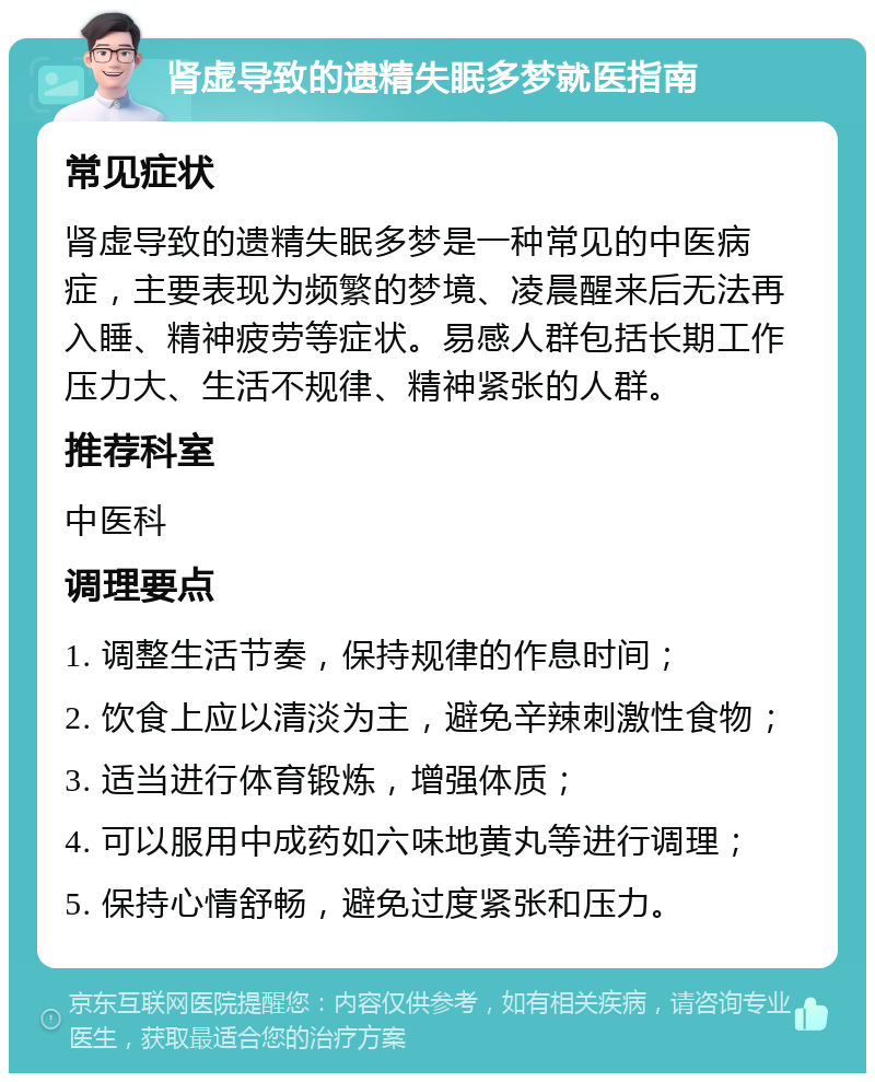 肾虚导致的遗精失眠多梦就医指南 常见症状 肾虚导致的遗精失眠多梦是一种常见的中医病症，主要表现为频繁的梦境、凌晨醒来后无法再入睡、精神疲劳等症状。易感人群包括长期工作压力大、生活不规律、精神紧张的人群。 推荐科室 中医科 调理要点 1. 调整生活节奏，保持规律的作息时间； 2. 饮食上应以清淡为主，避免辛辣刺激性食物； 3. 适当进行体育锻炼，增强体质； 4. 可以服用中成药如六味地黄丸等进行调理； 5. 保持心情舒畅，避免过度紧张和压力。