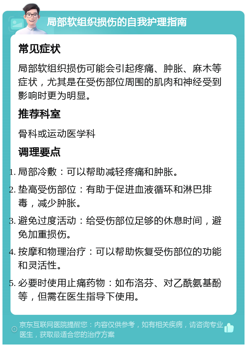 局部软组织损伤的自我护理指南 常见症状 局部软组织损伤可能会引起疼痛、肿胀、麻木等症状，尤其是在受伤部位周围的肌肉和神经受到影响时更为明显。 推荐科室 骨科或运动医学科 调理要点 局部冷敷：可以帮助减轻疼痛和肿胀。 垫高受伤部位：有助于促进血液循环和淋巴排毒，减少肿胀。 避免过度活动：给受伤部位足够的休息时间，避免加重损伤。 按摩和物理治疗：可以帮助恢复受伤部位的功能和灵活性。 必要时使用止痛药物：如布洛芬、对乙酰氨基酚等，但需在医生指导下使用。