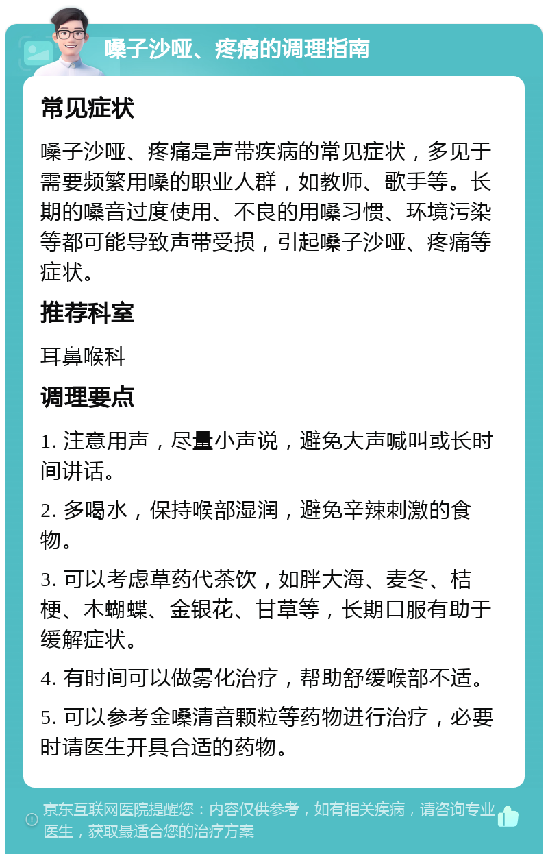 嗓子沙哑、疼痛的调理指南 常见症状 嗓子沙哑、疼痛是声带疾病的常见症状，多见于需要频繁用嗓的职业人群，如教师、歌手等。长期的嗓音过度使用、不良的用嗓习惯、环境污染等都可能导致声带受损，引起嗓子沙哑、疼痛等症状。 推荐科室 耳鼻喉科 调理要点 1. 注意用声，尽量小声说，避免大声喊叫或长时间讲话。 2. 多喝水，保持喉部湿润，避免辛辣刺激的食物。 3. 可以考虑草药代茶饮，如胖大海、麦冬、桔梗、木蝴蝶、金银花、甘草等，长期口服有助于缓解症状。 4. 有时间可以做雾化治疗，帮助舒缓喉部不适。 5. 可以参考金嗓清音颗粒等药物进行治疗，必要时请医生开具合适的药物。