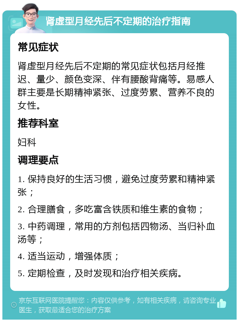 肾虚型月经先后不定期的治疗指南 常见症状 肾虚型月经先后不定期的常见症状包括月经推迟、量少、颜色变深、伴有腰酸背痛等。易感人群主要是长期精神紧张、过度劳累、营养不良的女性。 推荐科室 妇科 调理要点 1. 保持良好的生活习惯，避免过度劳累和精神紧张； 2. 合理膳食，多吃富含铁质和维生素的食物； 3. 中药调理，常用的方剂包括四物汤、当归补血汤等； 4. 适当运动，增强体质； 5. 定期检查，及时发现和治疗相关疾病。