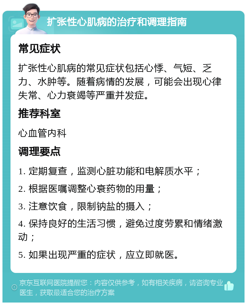 扩张性心肌病的治疗和调理指南 常见症状 扩张性心肌病的常见症状包括心悸、气短、乏力、水肿等。随着病情的发展，可能会出现心律失常、心力衰竭等严重并发症。 推荐科室 心血管内科 调理要点 1. 定期复查，监测心脏功能和电解质水平； 2. 根据医嘱调整心衰药物的用量； 3. 注意饮食，限制钠盐的摄入； 4. 保持良好的生活习惯，避免过度劳累和情绪激动； 5. 如果出现严重的症状，应立即就医。